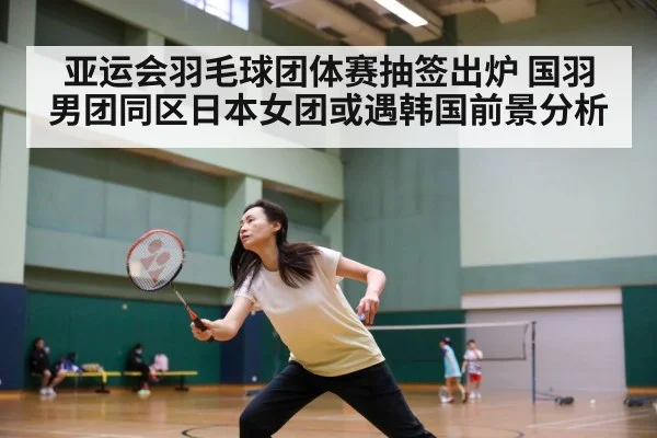 亚运会羽毛球团体赛抽签出炉 国羽男团同区日本女团或遇韩国前景分析