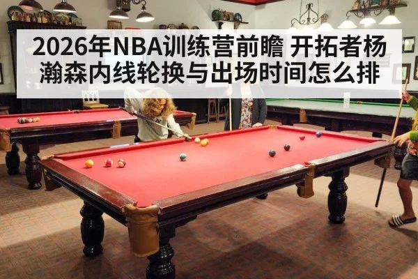 2026年NBA训练营前瞻 开拓者杨瀚森内线轮换与出场时间怎么排